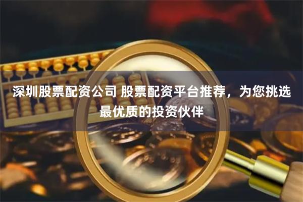 深圳股票配资公司 股票配资平台推荐，为您挑选最优质的投资伙伴