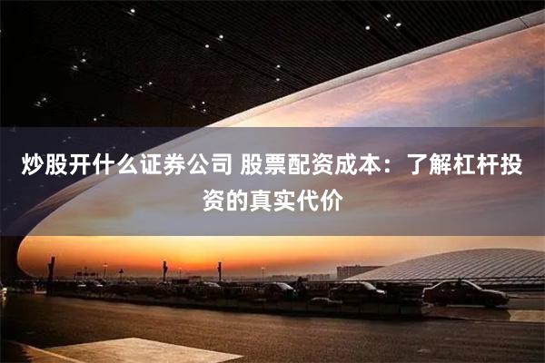 炒股开什么证券公司 股票配资成本：了解杠杆投资的真实代价