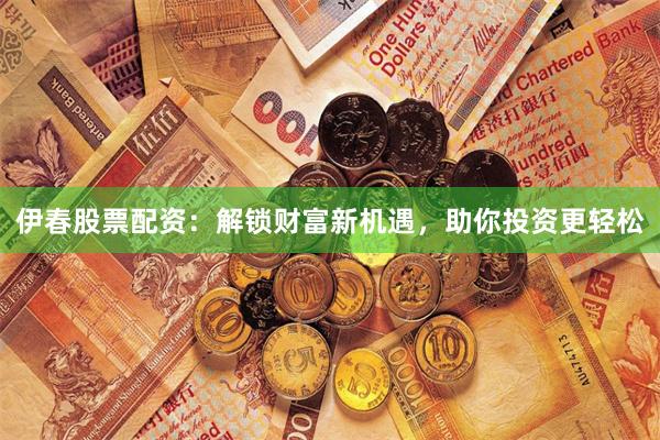 伊春股票配资：解锁财富新机遇，助你投资更轻松
