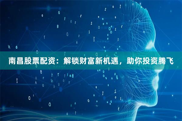 南昌股票配资：解锁财富新机遇，助你投资腾飞