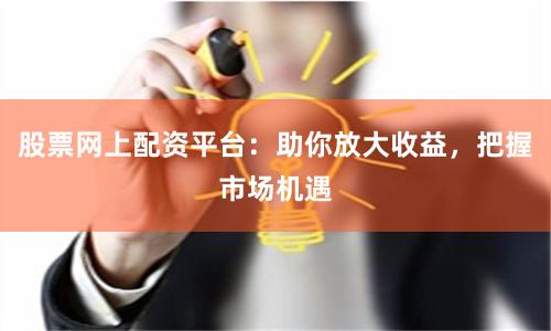 股票网上配资平台：助你放大收益，把握市场机遇