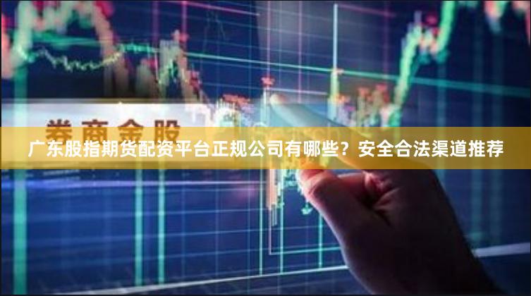 广东股指期货配资平台正规公司有哪些?安全合法渠道推荐